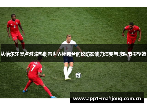 从恰尔汗奥卢对阵热刺看世界杯舞台的攻防影响力演变与球队节奏塑造
